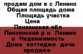 продам дом в с.Ленино › Общая площадь дома ­ 32 › Площадь участка ­ 1 600 › Цена ­ 1 500 000 - Пензенская обл., Пензенский р-н, Ленино с. Недвижимость » Дома, коттеджи, дачи продажа   
